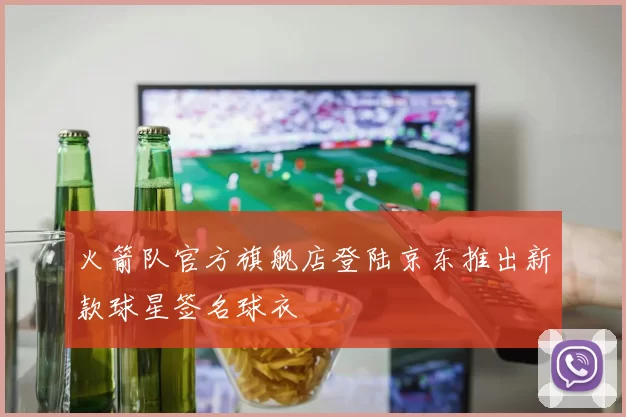 火箭队官方旗舰店登陆京东推出新款球星签名球衣