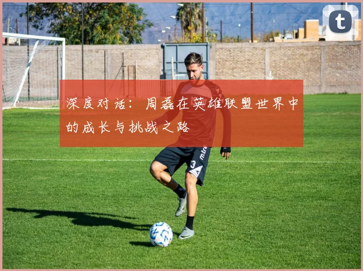 深度对话:周磊在英雄联盟世界中的成长与挑战之路