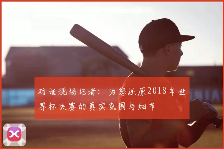 对话现场记者:为您还原2018年世界杯决赛的真实氛围与细节