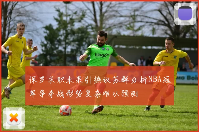 保罗求职未果引热议苏群分析NBA冠军争夺战形势复杂难以预测