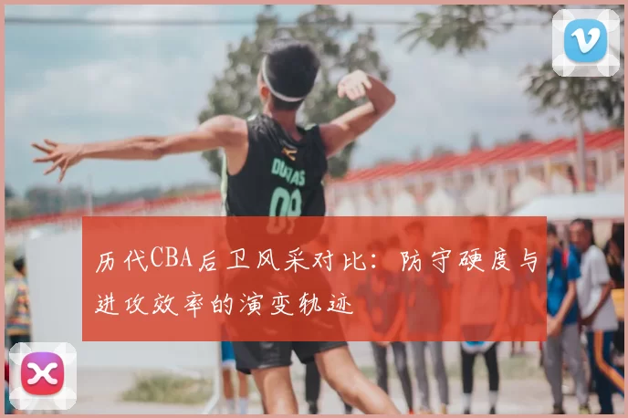 历代CBA后卫风采对比:防守硬度与进攻效率的演变轨迹
