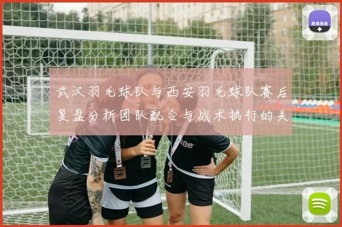 武汉羽毛球队与西安羽毛球队赛后复盘分析团队配合与战术执行的关键因素