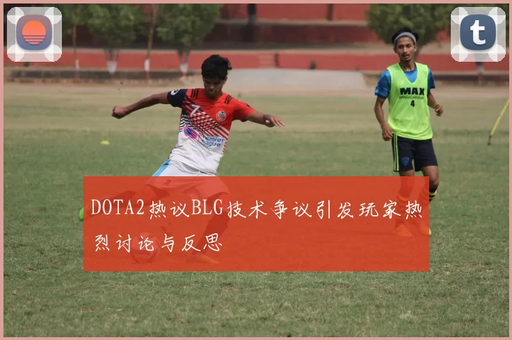 DOTA2热议BLG技术争议引发玩家热烈讨论与反思