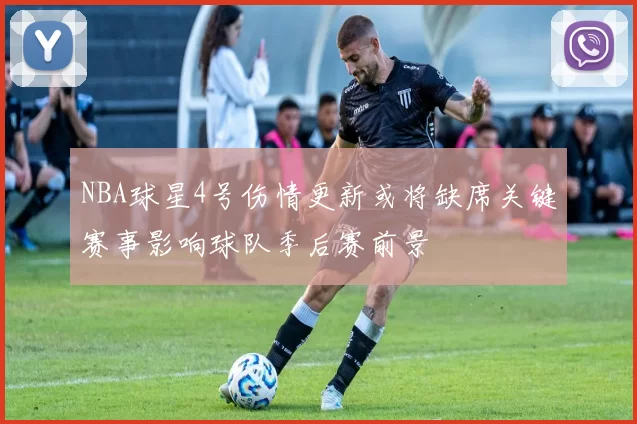 NBA球星4号伤情更新或将缺席关键赛事影响球队季后赛前景