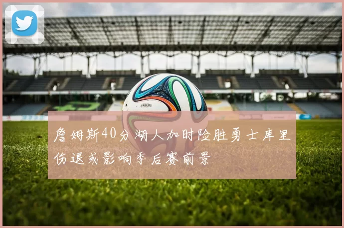 詹姆斯40分湖人加时险胜勇士库里伤退或影响季后赛前景