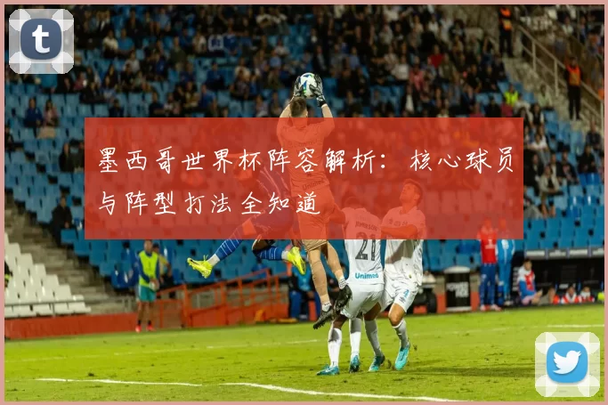 墨西哥世界杯阵容解析:核心球员与阵型打法全知道