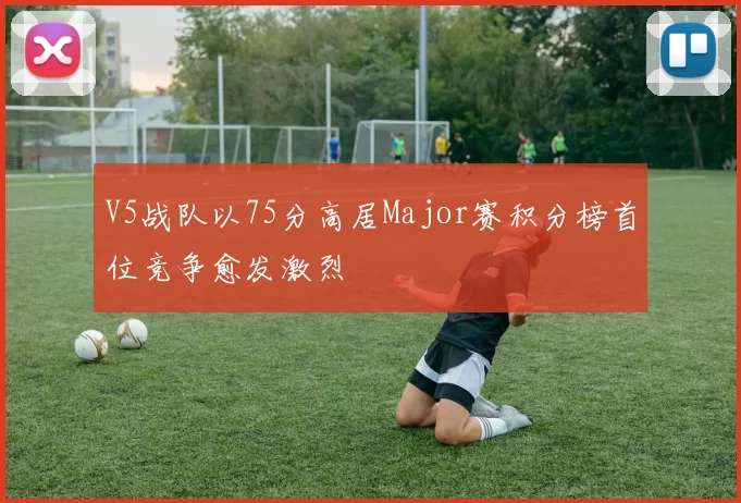 V5战队以75分高居Major赛积分榜首位竞争愈发激烈