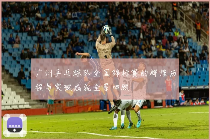 广州乒乓球队全国锦标赛的辉煌历程与突破成就全景回顾