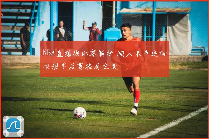 NBA直播线比赛解析 湖人末节逆转快船季后赛格局生变