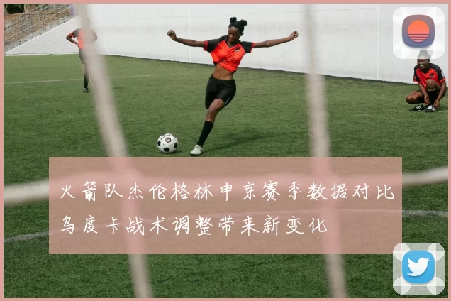 火箭队杰伦格林申京赛季数据对比乌度卡战术调整带来新变化
