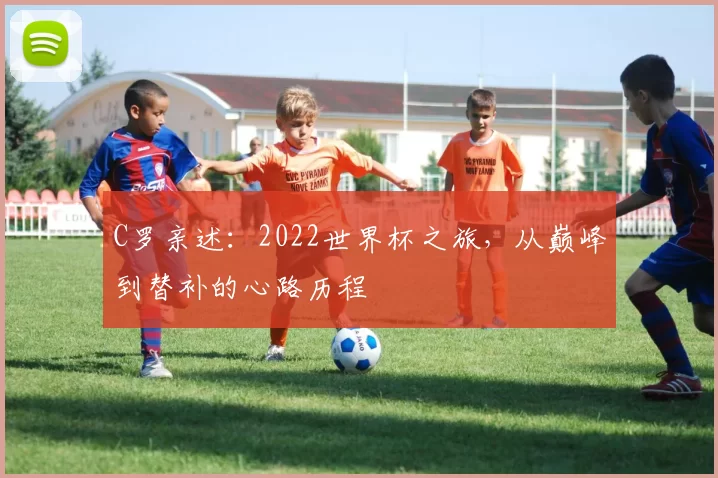 C罗亲述：2022世界杯之旅，从巅峰到替补的心路历程