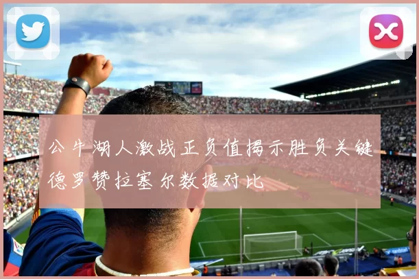 公牛湖人激战正负值揭示胜负关键德罗赞拉塞尔数据对比