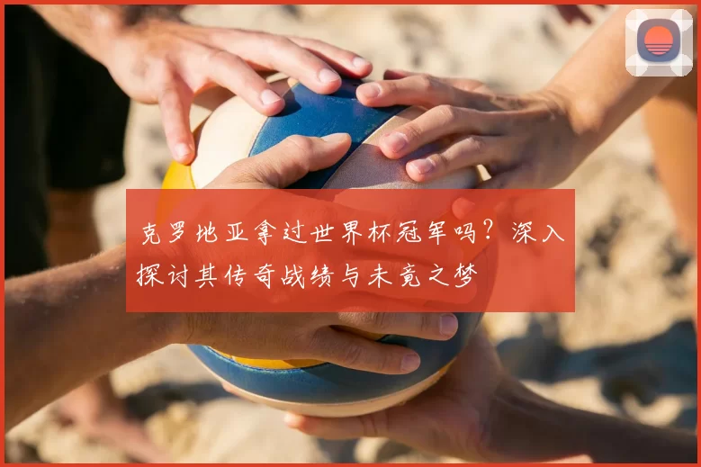 克罗地亚拿过世界杯冠军吗?深入探讨其传奇战绩与未竟之梦