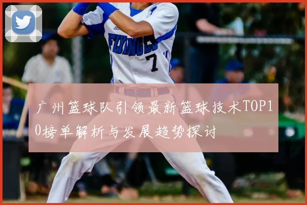 广州篮球队引领最新篮球技术TOP10榜单解析与发展趋势探讨