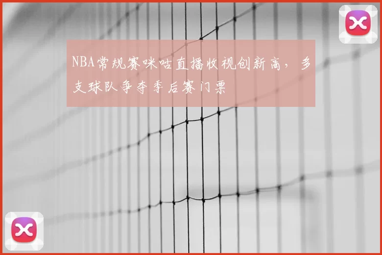 NBA常规赛咪咕直播收视创新高,多支球队争夺季后赛门票