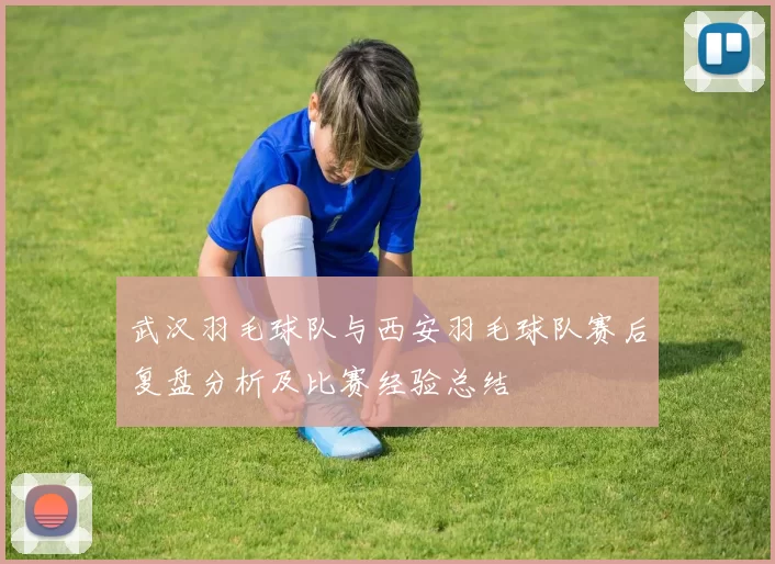 武汉羽毛球队与西安羽毛球队赛后复盘分析及比赛经验总结